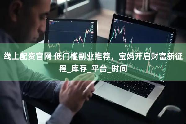 线上配资官网 低门槛副业推荐，宝妈开启财富新征程_库存_平台_时间