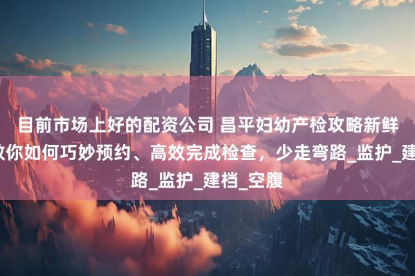 目前市场上好的配资公司 昌平妇幼产检攻略新鲜出炉，教你如何巧妙预约、高效完成检查，少走弯路_监护_建档_空腹