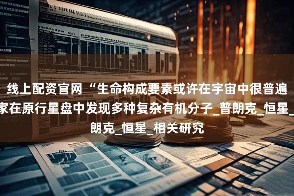 线上配资官网 “生命构成要素或许在宇宙中很普遍”，科学家在原行星盘中发现多种复杂有机分子_普朗克_恒星_相关研究
