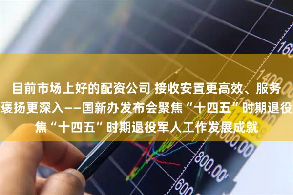 目前市场上好的配资公司 接收安置更高效、服务保障更完善、烈士褒扬更深入——国新办发布会聚焦“十四五”时期退役军人工作发展成就