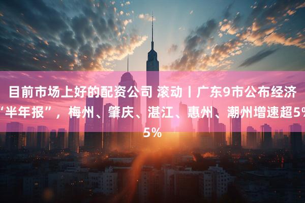 目前市场上好的配资公司 滚动丨广东9市公布经济“半年报”，梅州、肇庆、湛江、惠州、潮州增速超5%