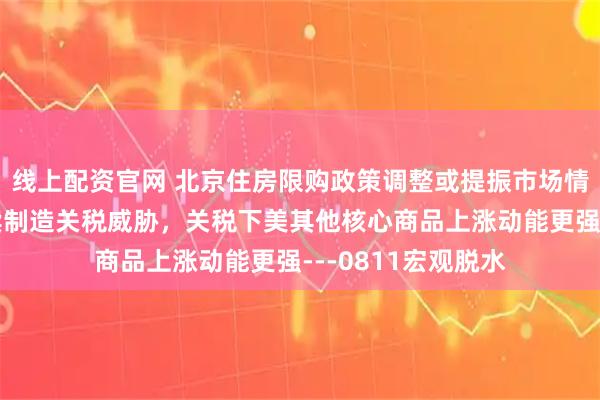 线上配资官网 北京住房限购政策调整或提振市场情绪，美国或将持续制造关税威胁，关税下美其他核心商品上涨动能更强---0811宏观脱水