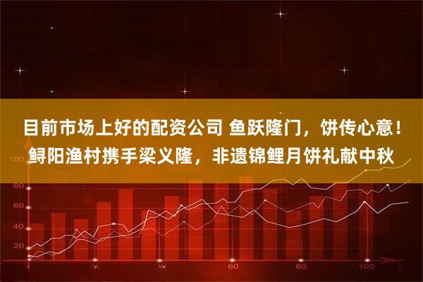 目前市场上好的配资公司 鱼跃隆门，饼传心意！鲟阳渔村携手梁义隆，非遗锦鲤月饼礼献中秋