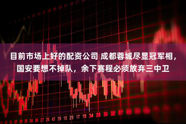 目前市场上好的配资公司 成都蓉城尽显冠军相，国安要想不掉队，余下赛程必须放弃三中卫