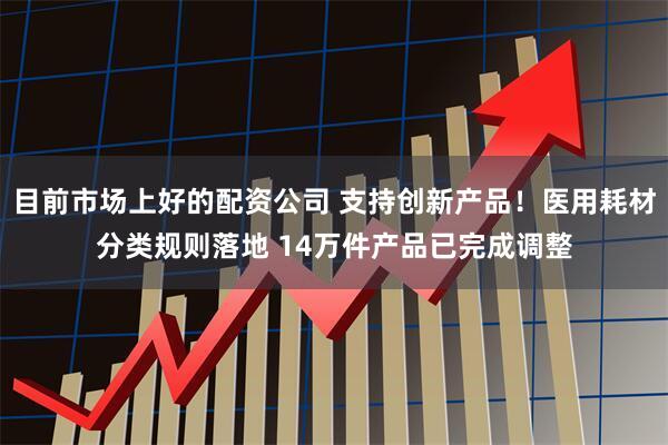 目前市场上好的配资公司 支持创新产品！医用耗材分类规则落地 14万件产品已完成调整