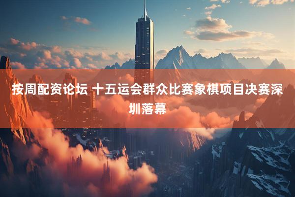 按周配资论坛 十五运会群众比赛象棋项目决赛深圳落幕