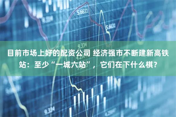 目前市场上好的配资公司 经济强市不断建新高铁站：至少“一城六站”，它们在下什么棋？