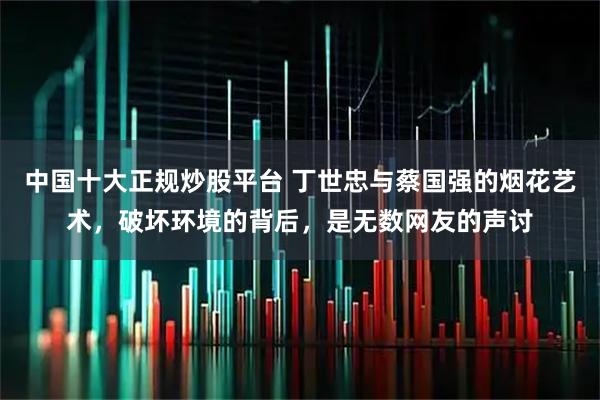 中国十大正规炒股平台 丁世忠与蔡国强的烟花艺术，破坏环境的背后，是无数网友的声讨