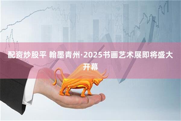 配资炒股平 翰墨青州·2025书画艺术展即将盛大开幕